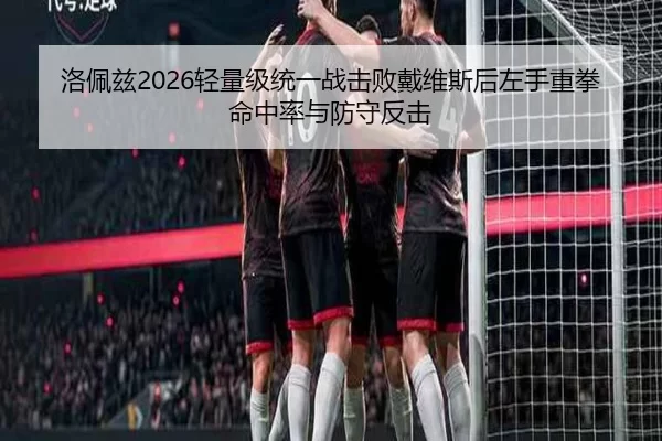 洛佩兹2026轻量级统一战击败戴维斯后左手重拳命中率与防守反击